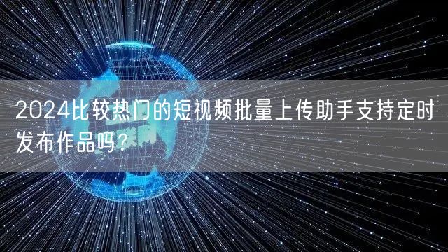 2024比较热门的短视频批量上传助手支持定时发布作品吗？