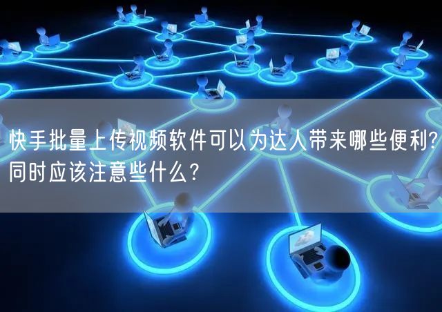 快手批量上传视频软件可以为达人带来哪些便利?同时应该注意些什么？