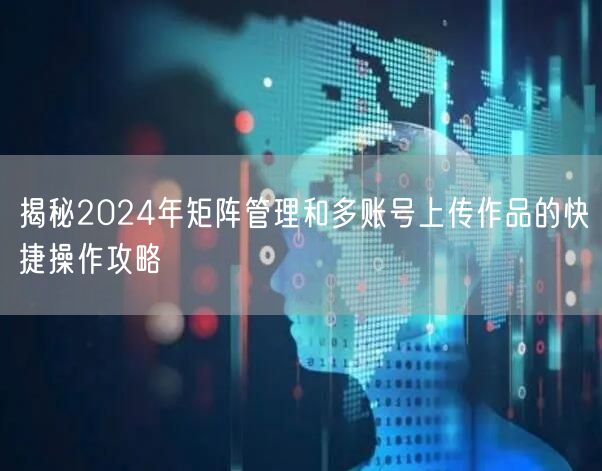 揭秘2024年矩阵管理和多账号上传作品的快捷操作攻略