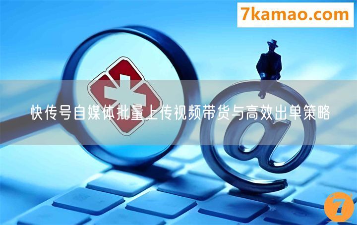快传号自媒体批量上传视频带货与高效出单策略