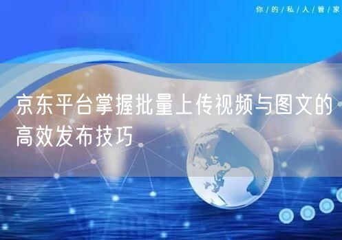 京东平台掌握批量上传视频与图文的高效发布技巧