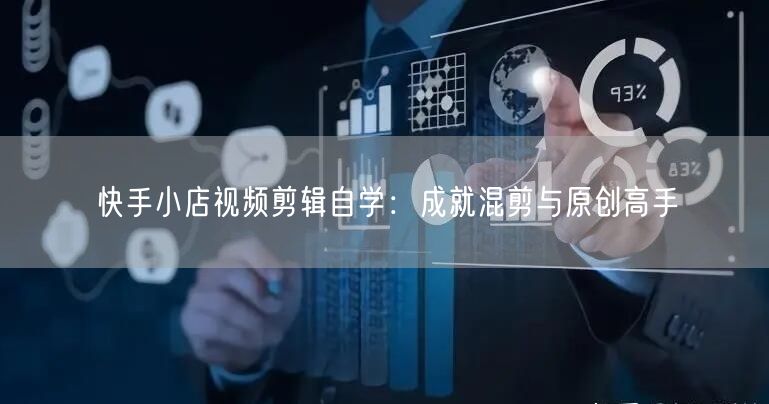 快手小店视频剪辑自学：成就混剪与原创高手