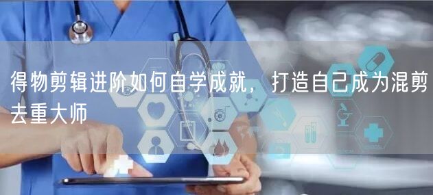 得物剪辑进阶如何自学成就，打造自己成为混剪去重大师