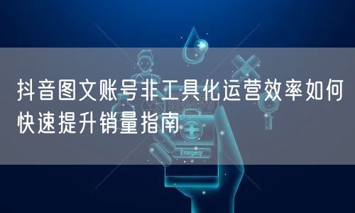 抖音图文账号非工具化运营效率如何快速提升销量指南