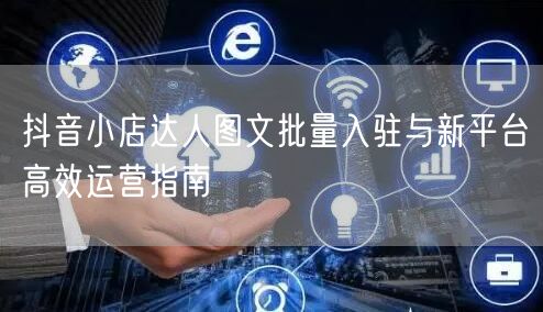 抖音小店达人图文批量入驻与新平台高效运营指南