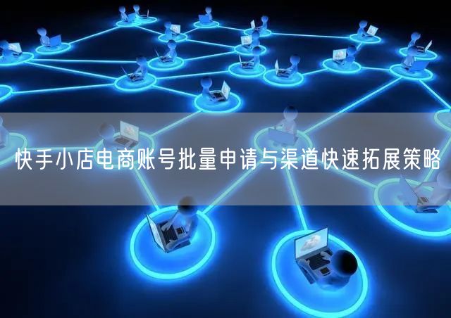 快手小店电商账号批量申请与渠道快速拓展策略