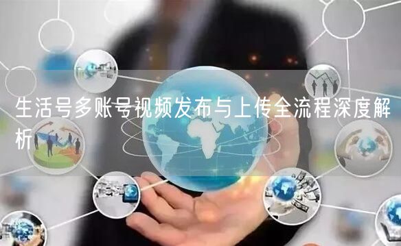 生活号多账号视频发布与上传全流程深度解析