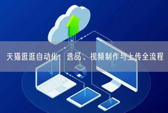 天猫逛逛自动化：选品、视频制作与上传全流程