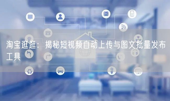 淘宝逛逛：揭秘短视频自动上传与图文批量发布工具