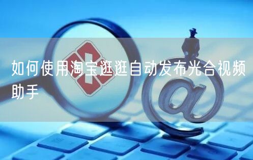 如何使用淘宝逛逛自动发布光合视频助手